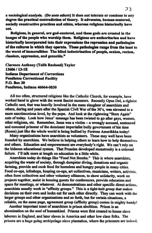 33  a sociologieal analysis. (Do unio others) It does ot tolerate or condone to uny degree the practical coatradiction of theory. It advocates, human-ceatered, socially coustructive practices aad ethics, whereas religions bistorieally have not.  Religions, In general, are god-centered, and these gods are created ia the Images of the people who worship them. Rellgions are authoritarian and huve historically lacorporated into their expressions the repression and patbologies of the cultures In which they operate. These pathologles range from the least to tbe worst of immoralities: The blind ladoctrination of people, sexism, racism,  classism, oppression, and genocide.”  Clarence Authony (Talib Rasheed) Taylor 13606/ 13-1E  Indiana Department of Corrections Peadleton Correctional Facility  P.0. Box 30  Peadieton, lndiana 46064-0030  All 00 often, sructured religions like the Catholic Church, for example, have worked hand in glove with the worst fascist monsters. Receatly Opus Dei, rightist Catholic soct, that was heavily involved in the mass slaughter of snarchists and others, during and years afterthe Spanish Civil War of the 30°s, was elevated to a moro sanctimonious level, by the pope. And look at the rightwing “Bom Again” nuts of today. Look how Jesus® message has been twisted to go afler gays, women, other religions, etc. Remember, Jesus was  victim — a wrongly accused, seatenced ‘and exscuted prisoner of the dominant imperialist bully government of his time (Rome) just like the whole world is being bullied by Fortress Amerikkka today!  Many organizations have anarchists as volunteers. These may well have been founded by anarchists. We believe in helping others to learn how to help themselves and others. Education and empowermeat are everybody’s right. We can’t rely on the hideous educational system. That Prussian developed monstrosity is a colossal failure. Il talk more at length on educaion in a lttle while.  Anarchists today do things like “Food Not Bombs.” This is where anarchists, ‘acquiring the waste of society, through dumpster diving. doations and organic farming, provide and cook food for homeless and hungry people in many cities. Food co-ops, infoshops, housing co-ops, art collectives, musicians, writers, activisis, often form collectives and other voluntary alliances, to show solidrity, work on projects together, assist in housing guests for conferences, provide education and space for meetings, or whatever. At demonstrations and other specific direct actions, ‘anarchists usually work in “affnity groups.” This is  tight-knit group that makes decisions on their own and looks out for each other directly. They can work with the larger groups and other organizations and 5o forth, but for certain situstions, & reliable, on the same pag, agrecment group (affinity group) comes in mighty handy!  ‘Another important tenct of anarchism is prison abolition. Prison is sn sbomination on the soul of humankind. Prisons were fist created to house slave. laborers in England, and later slaves in America and other low class folks. The prisons are a hug gulag archipelago slave plantation, where the prisoners are indeed,  